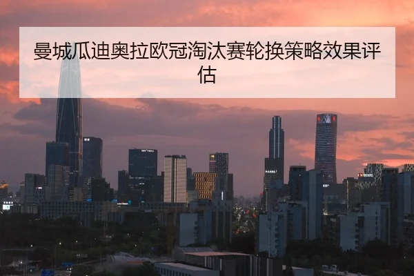 曼城瓜迪奥拉欧冠淘汰赛轮换策略效果评估