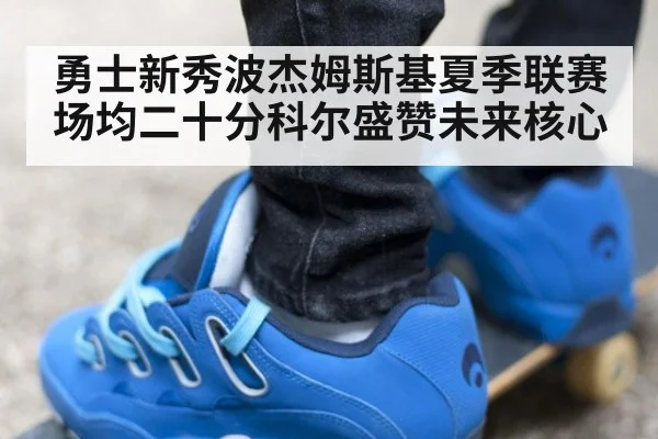 勇士新秀波杰姆斯基夏季联赛场均二十分科尔盛赞未来核心