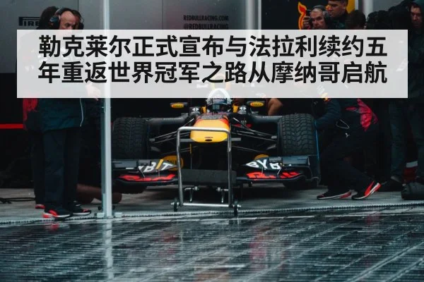 勒克莱尔正式宣布与法拉利续约五年重返世界冠军之路从摩纳哥启航